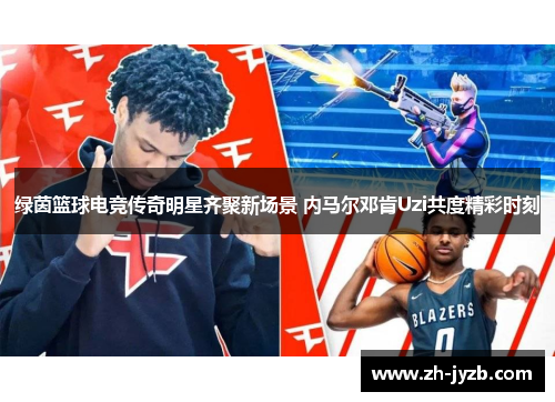 绿茵篮球电竞传奇明星齐聚新场景 内马尔邓肯Uzi共度精彩时刻
