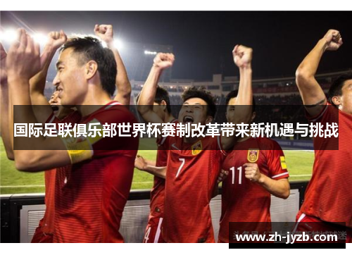 国际足联俱乐部世界杯赛制改革带来新机遇与挑战
