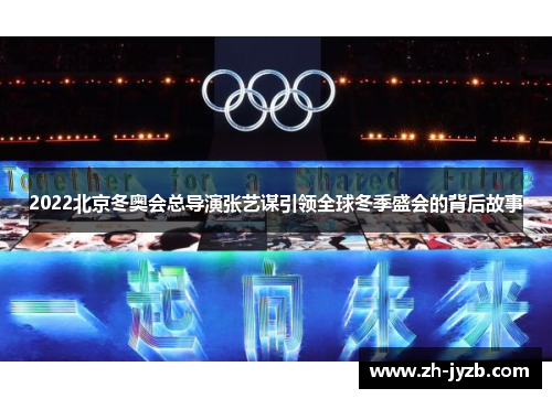 2022北京冬奥会总导演张艺谋引领全球冬季盛会的背后故事